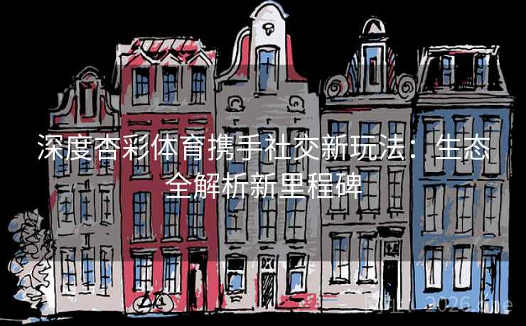 深度杏彩体育携手社交新玩法：生态全解析新里程碑