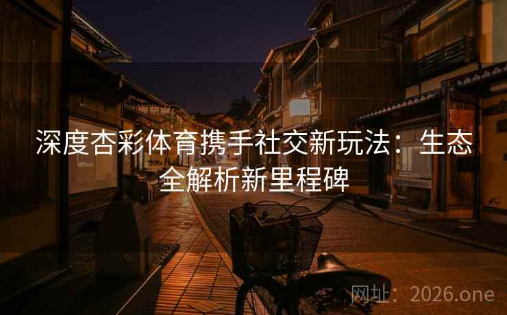深度杏彩体育携手社交新玩法:生态全解析新里程碑 深度杏彩体育携手社交新玩法:生态全解析新里程碑