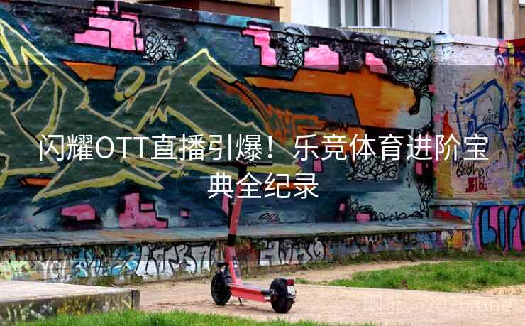 闪耀OTT直播引爆!乐竞体育进阶宝典全纪录 闪耀OTT直播引爆!乐竞体育进阶宝典全纪录