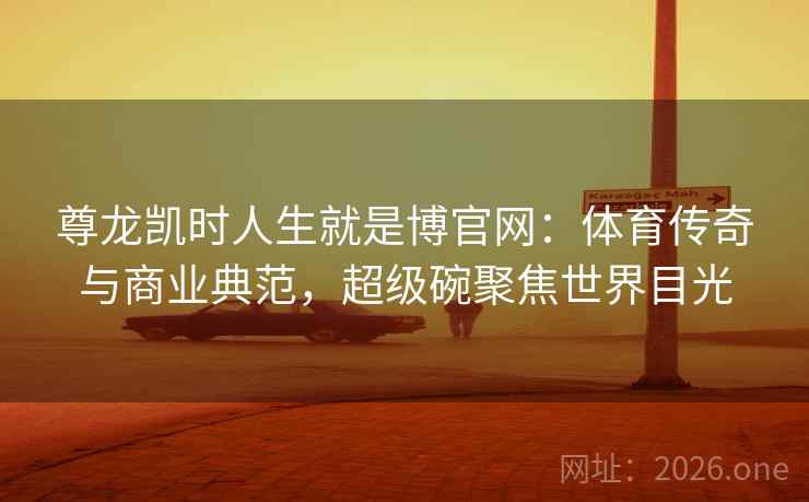 尊龙凯时人生就是博官网：体育传奇与商业典范，超级碗聚焦世界目光