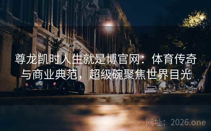 尊龙凯时人生就是博官网：体育传奇与商业典范，超级碗聚焦世界目光