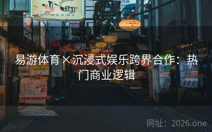 易游体育×沉浸式娱乐跨界合作：热门商业逻辑