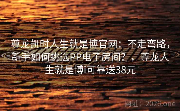 尊龙凯时人生就是博官网:不走弯路,新手如何挑选PP电子房间?,尊龙人生就是博i可靠送38元 尊龙凯时人生就是博官网:不走弯路,新手如何挑选PP电子房间?,尊龙人生就是博i可靠送38元