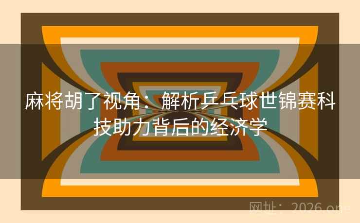 麻将胡了视角:解析乒乓球世锦赛科技助力背后的经济学 麻将胡了视角:解析乒乓球世锦赛科技助力背后的经济学