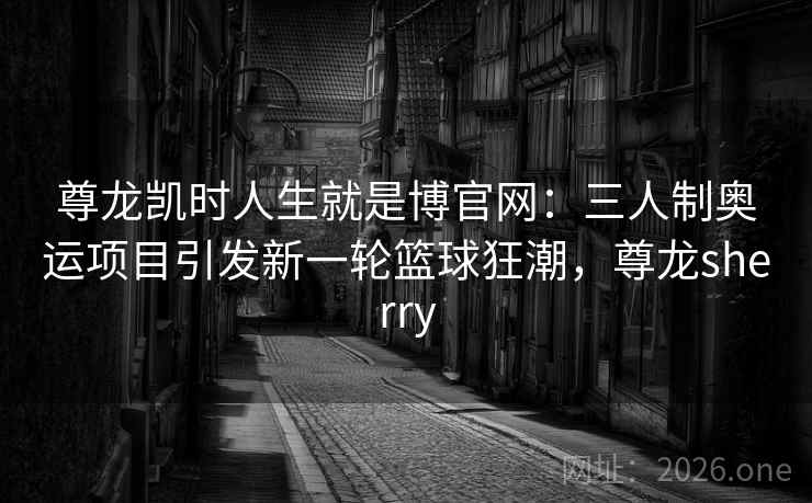 尊龙凯时人生就是博官网:三人制奥运项目引发新一轮篮球狂潮,尊龙sherry 尊龙凯时人生就是博官网:三人制奥运项目引发新一轮篮球狂潮,尊龙sherry