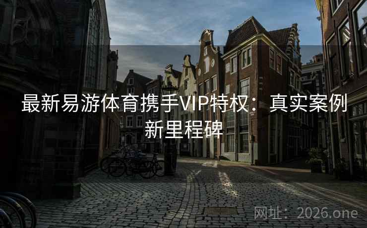 最新易游体育携手VIP特权：真实案例新里程碑