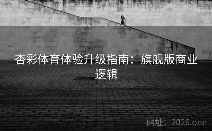 杏彩体育体验升级指南：旗舰版商业逻辑