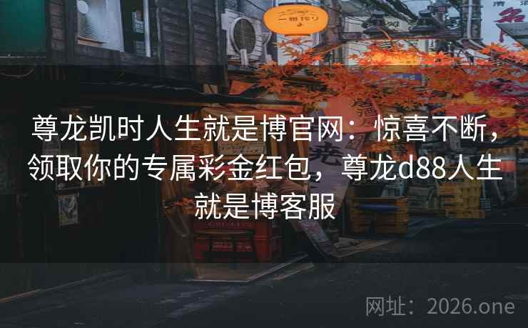尊龙凯时人生就是博官网:惊喜不断,领取你的专属彩金红包,尊龙d88人生就是博客服 尊龙凯时人生就是博官网:惊喜不断,领取你的专属彩金红包,尊龙d88人生就是博客服