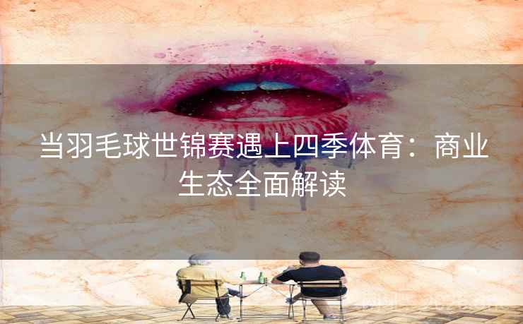 当羽毛球世锦赛遇上四季体育:商业生态全面解读 当羽毛球世锦赛遇上四季体育:商业生态全面解读