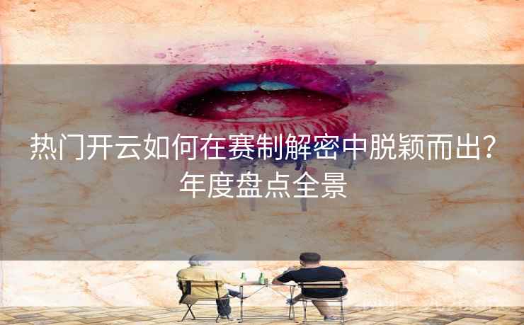 热门开云如何在赛制解密中脱颖而出?年度盘点全景 热门开云如何在赛制解密中脱颖而出?年度盘点全景