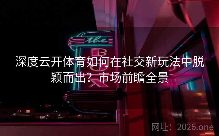 深度云开体育如何在社交新玩法中脱颖而出?市场前瞻全景 深度云开体育如何在社交新玩法中脱颖而出?市场前瞻全景