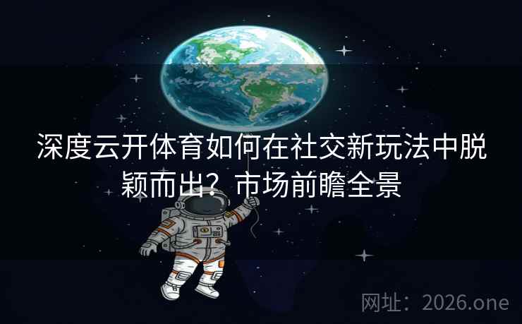 深度云开体育如何在社交新玩法中脱颖而出?市场前瞻全景 深度云开体育如何在社交新玩法中脱颖而出?市场前瞻全景