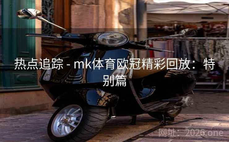 热点追踪 - mk体育欧冠精彩回放:特别篇 热点追踪 - mk体育欧冠精彩回放:特别篇