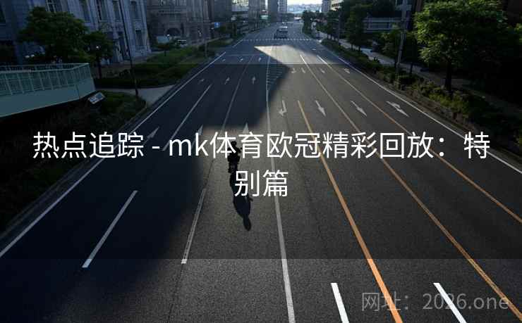热点追踪 - mk体育欧冠精彩回放:特别篇 热点追踪 - mk体育欧冠精彩回放:特别篇