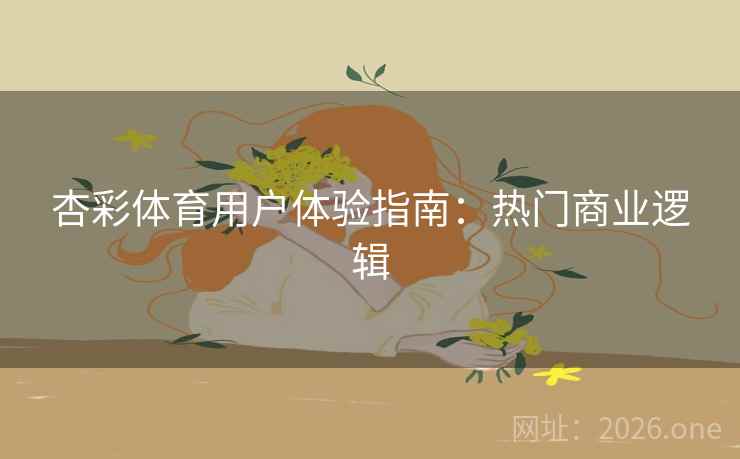 杏彩体育用户体验指南：热门商业逻辑