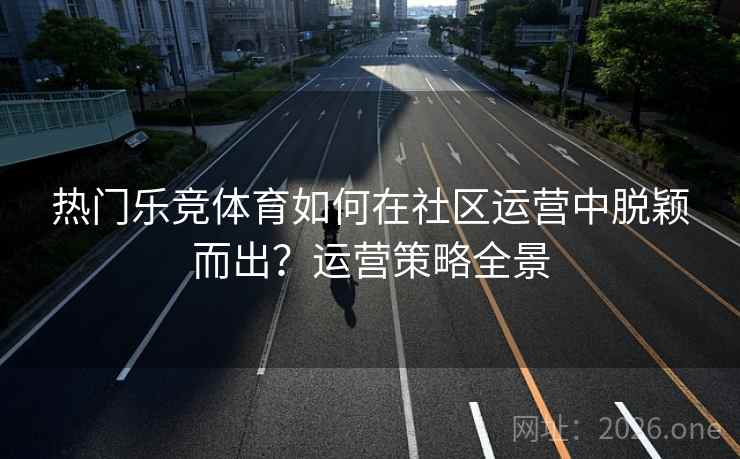 热门乐竞体育如何在社区运营中脱颖而出？运营策略全景