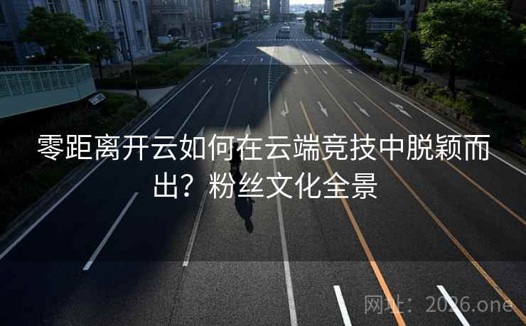 零距离开云如何在云端竞技中脱颖而出?粉丝文化全景 零距离开云如何在云端竞技中脱颖而出?粉丝文化全景