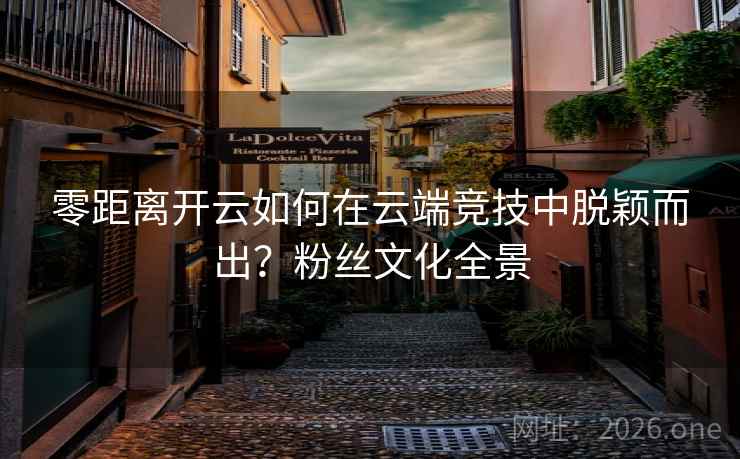 零距离开云如何在云端竞技中脱颖而出?粉丝文化全景 零距离开云如何在云端竞技中脱颖而出?粉丝文化全景