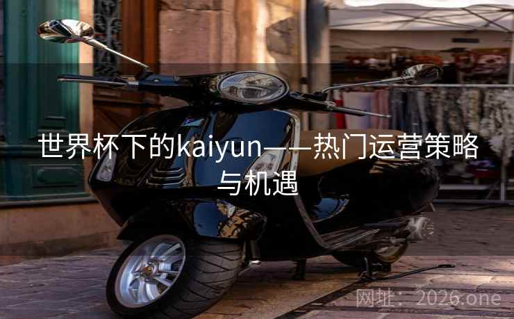 世界杯下的kaiyun——热门运营策略与机遇 世界杯下的kaiyun——热门运营策略与机遇