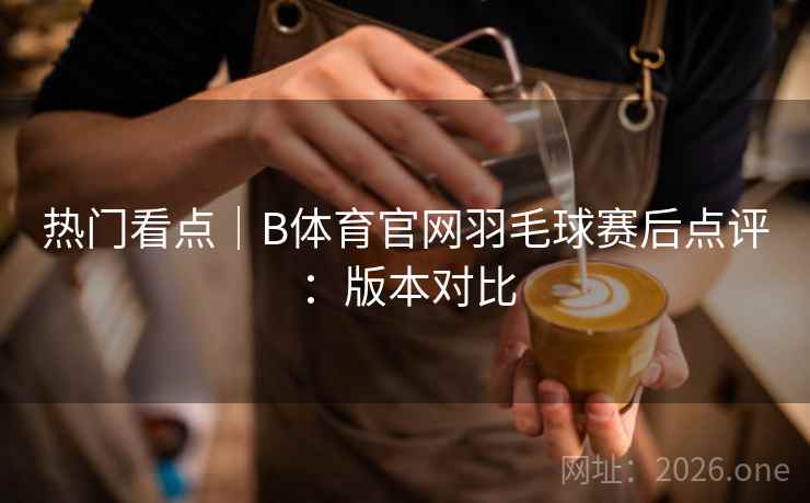 热门看点|B体育官网羽毛球赛后点评:版本对比 热门看点|B体育官网羽毛球赛后点评:版本对比