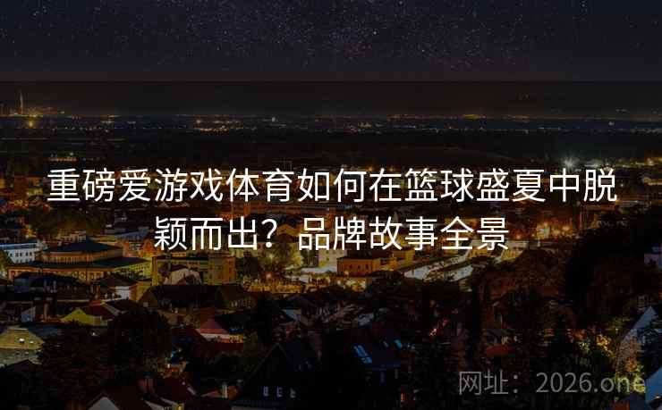 重磅爱游戏体育如何在篮球盛夏中脱颖而出？品牌故事全景