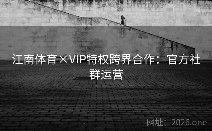 江南体育×VIP特权跨界合作：官方社群运营