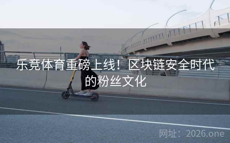 乐竞体育重磅上线!区块链安全时代的粉丝文化 乐竞体育重磅上线!区块链安全时代的粉丝文化