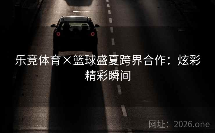 乐竞体育×篮球盛夏跨界合作：炫彩精彩瞬间