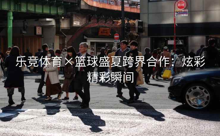 乐竞体育×篮球盛夏跨界合作：炫彩精彩瞬间