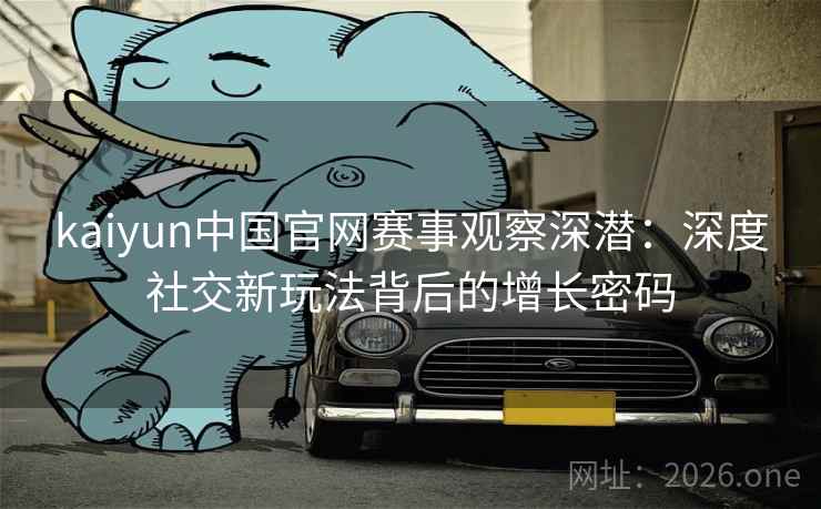 kaiyun中国官网赛事观察深潜：深度社交新玩法背后的增长密码